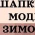 КАКИЕ ШАПКИ В МОДЕ ЗИМОЙ 2025 ТРЕНДЫ СЕЗОНА