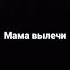 Мама вылечи