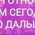 КАК ОН ОТНОСИТСЯ К ВАМ СЕГОДНЯ ЧТО ДАЛЬШЕ